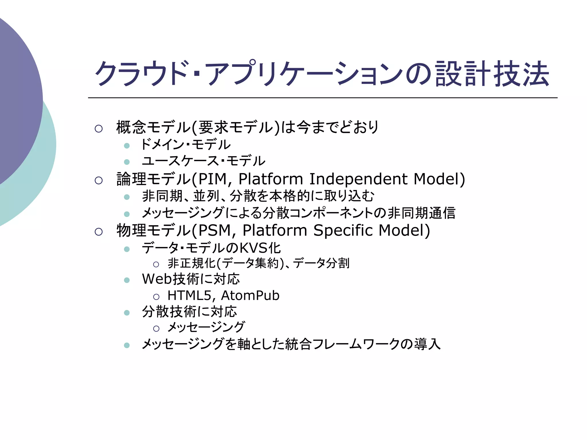 クラウド・アプリケーションの設計技法	
¡    概念モデル(要求モデル)は今までどおり
      l    ドメイン・モデル
      l    ユースケース・モデル
¡    論理モデル(PIM, Platform Independent Model)
      l    非同期、並列、分散を本格的に取り込む
      l    メッセージングによる分散コンポーネントの非同期通信
¡    物理モデル(PSM, Platform Specific Model)
      l    データ・モデルのKVS化
            ¡    非正規化(データ集約)、データ分割
      l    Web技術に対応
            ¡    HTML5, AtomPub
      l    分散技術に対応
            ¡    メッセージング
      l    メッセージングを軸とした統合フレームワークの導入	
 