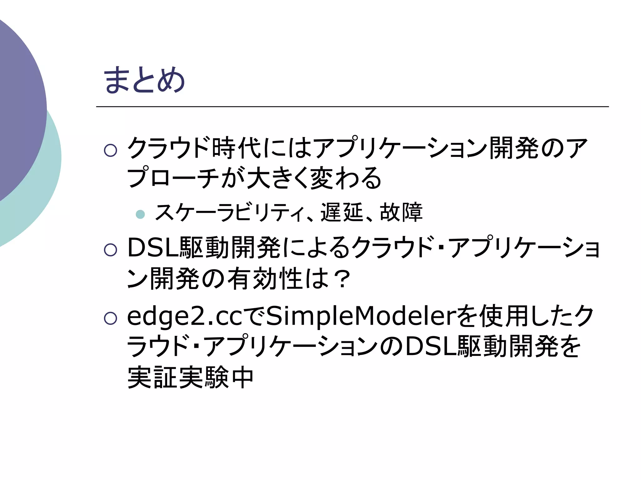 まとめ	

¡  クラウド時代にはアプリケーション開発のア
 プローチが大きく変わる
  l    スケーラビリティ、遅延、故障
¡  DSL駆動開発によるクラウド・アプリケーショ
    ン開発の有効性は？
¡  edge2.ccでSimpleModelerを使用したク
    ラウド・アプリケーションのDSL駆動開発を
    実証実験中	
 