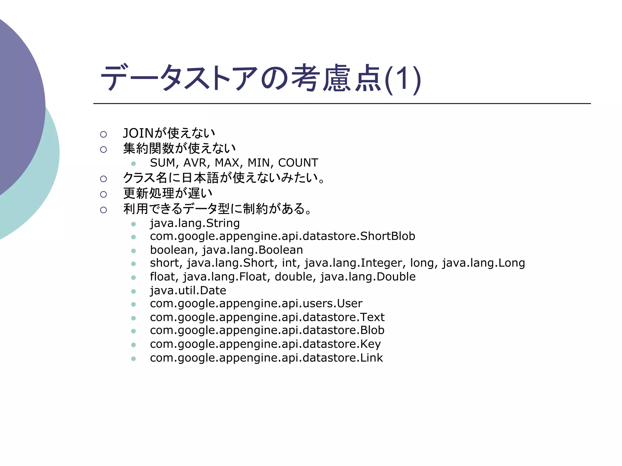 データストアの考慮点(1)
¡    JOINが使えない
¡    集約関数が使えない
      l    SUM, AVR, MAX, MIN, COUNT
¡    クラス名に日本語が使えないみたい。
¡    更新処理が遅い
¡    利用できるデータ型に制約がある。
      l    java.lang.String
      l    com.google.appengine.api.datastore.ShortBlob
      l    boolean, java.lang.Boolean
      l    short, java.lang.Short, int, java.lang.Integer, long, java.lang.Long
      l    float, java.lang.Float, double, java.lang.Double
      l    java.util.Date
      l    com.google.appengine.api.users.User
      l    com.google.appengine.api.datastore.Text
      l    com.google.appengine.api.datastore.Blob
      l    com.google.appengine.api.datastore.Key
      l    com.google.appengine.api.datastore.Link
 