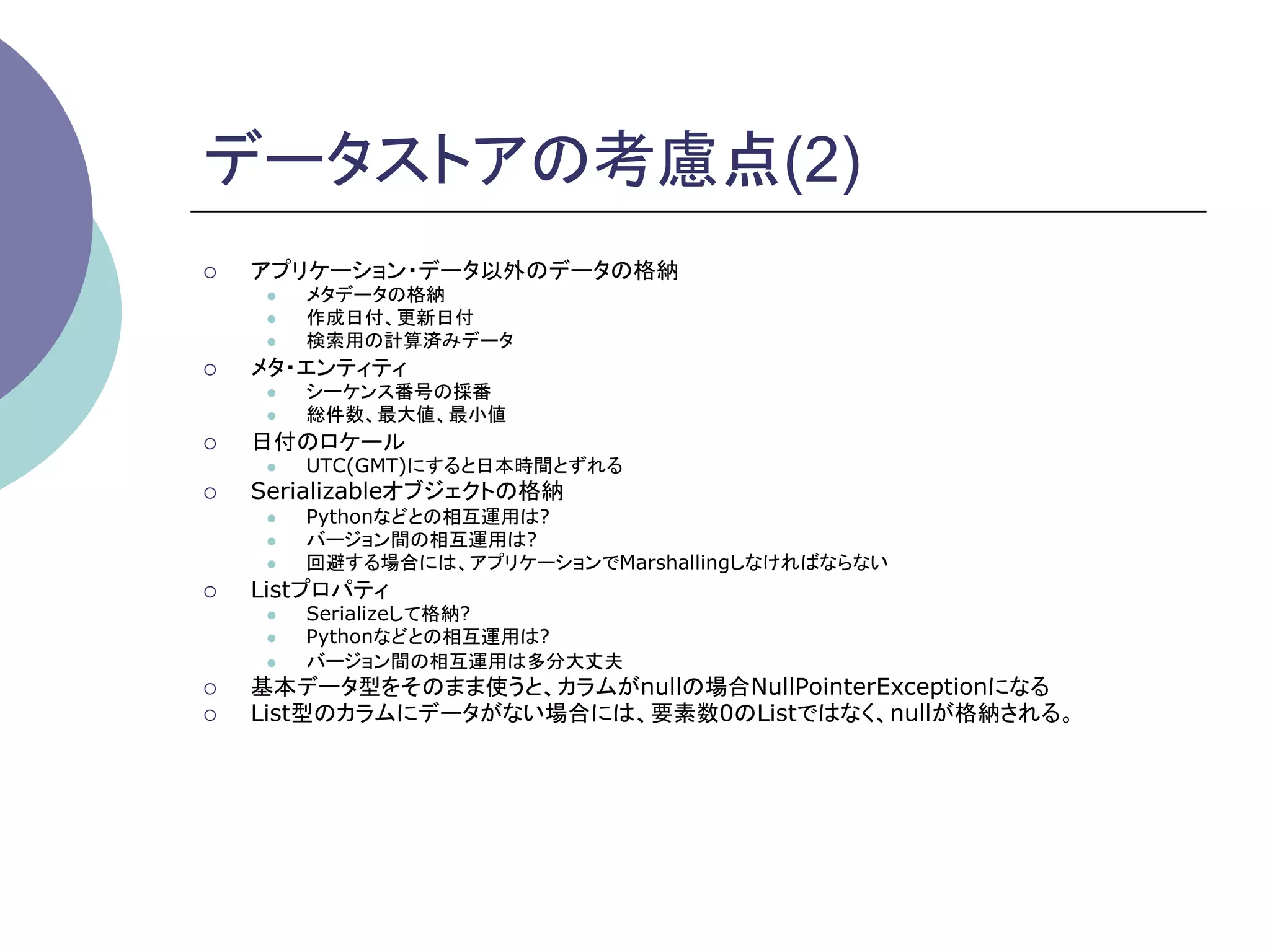 データストアの考慮点(2)
¡    アプリケーション・データ以外のデータの格納
       l    メタデータの格納
       l    作成日付、更新日付
       l    検索用の計算済みデータ
¡    メタ・エンティティ
       l    シーケンス番号の採番
       l    総件数、最大値、最小値
¡    日付のロケール
       l    UTC(GMT)にすると日本時間とずれる
¡    Serializableオブジェクトの格納
       l    Pythonなどとの相互運用は?
       l    バージョン間の相互運用は?
       l    回避する場合には、アプリケーションでMarshallingしなければならない
¡    Listプロパティ
       l    Serializeして格納?
       l    Pythonなどとの相互運用は?
       l    バージョン間の相互運用は多分大丈夫
¡    基本データ型をそのまま使うと、カラムがnullの場合NullPointerExceptionになる
¡    List型のカラムにデータがない場合には、要素数0のListではなく、nullが格納される。	
 