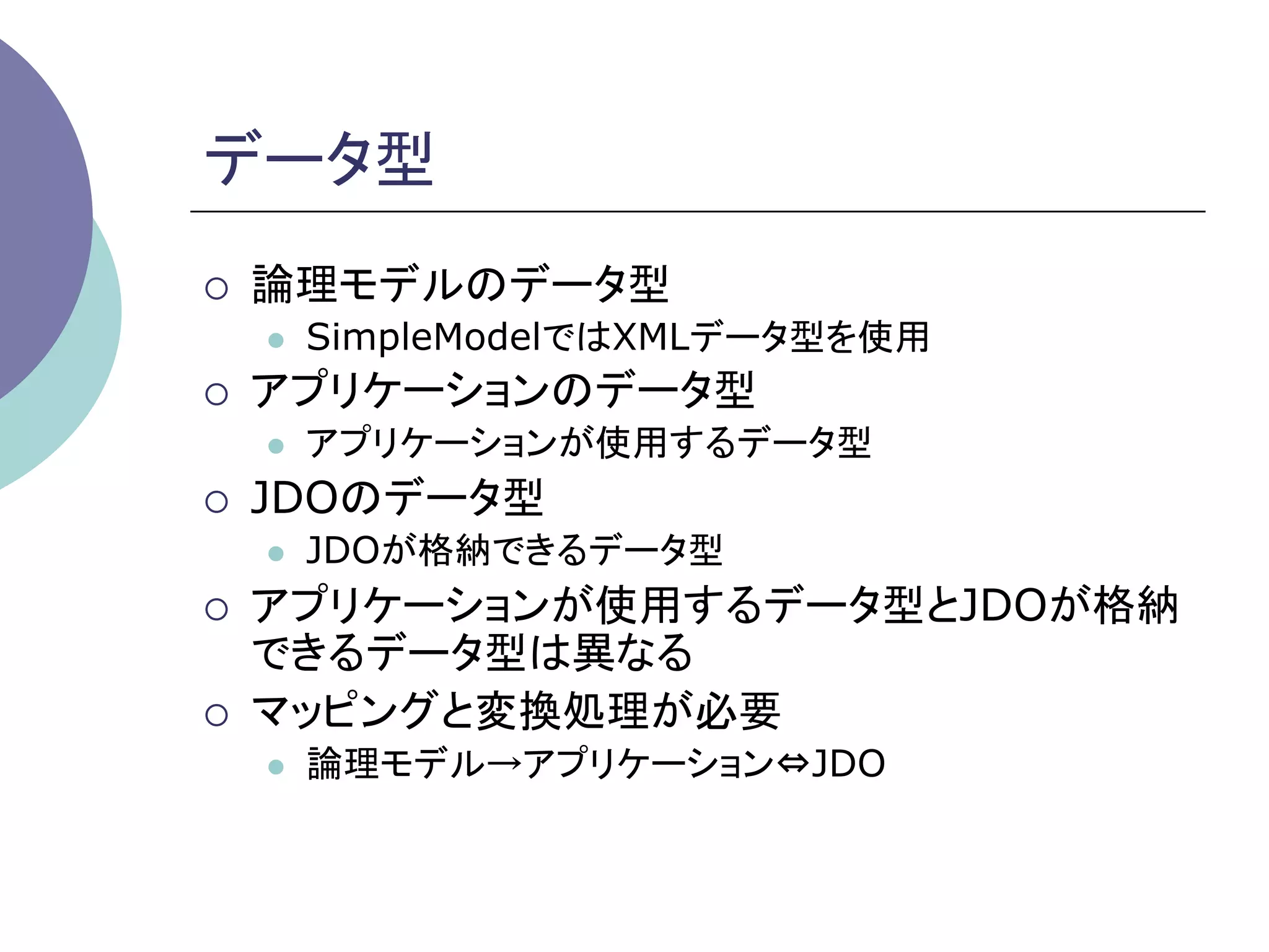 データ型	
¡    論理モデルのデータ型
      l    SimpleModelではXMLデータ型を使用
¡    アプリケーションのデータ型
      l    アプリケーションが使用するデータ型
¡    JDOのデータ型
      l    JDOが格納できるデータ型
¡    アプリケーションが使用するデータ型とJDOが格納
      できるデータ型は異なる
¡    マッピングと変換処理が必要
      l    論理モデル→アプリケーション⇔JDO
 