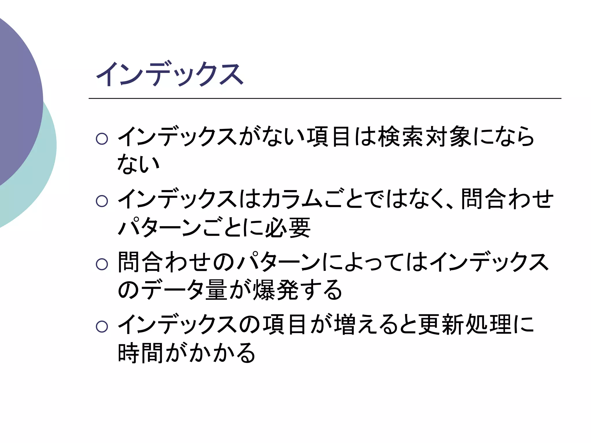 インデックス	

¡  インデックスがない項目は検索対象になら
    ない
¡  インデックスはカラムごとではなく、問合わせ
    パターンごとに必要
¡  問合わせのパターンによってはインデックス
    のデータ量が爆発する
¡  インデックスの項目が増えると更新処理に
    時間がかかる
	
 