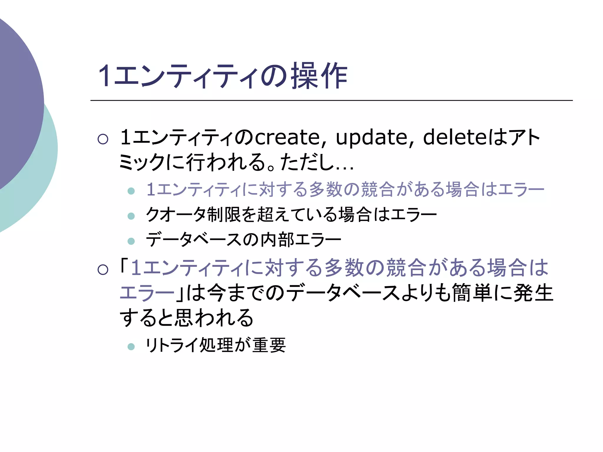 1エンティティの操作	
¡    1エンティティのcreate, update, deleteはアト
      ミックに行われる。ただし…
      l    1エンティティに対する多数の競合がある場合はエラー
      l    クオータ制限を超えている場合はエラー
      l    データベースの内部エラー
¡    「1エンティティに対する多数の競合がある場合は
      エラー」は今までのデータベースよりも簡単に発生
      すると思われる
      l    リトライ処理が重要	
 