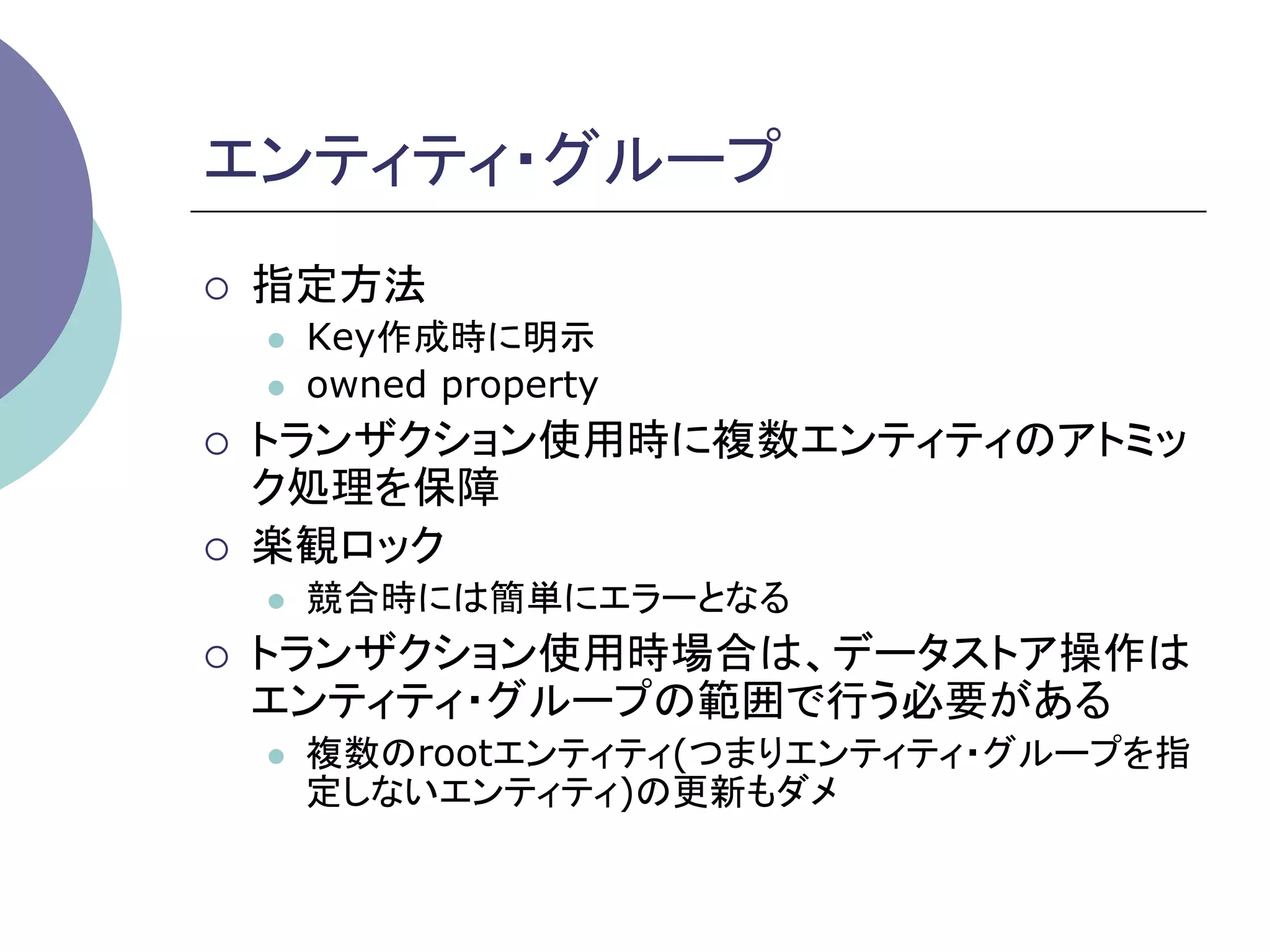 エンティティ・グループ	
¡    指定方法
      l    Key作成時に明示
      l    owned property
¡    トランザクション使用時に複数エンティティのアトミッ
      ク処理を保障
¡    楽観ロック
      l    競合時には簡単にエラーとなる
¡    トランザクション使用時場合は、データストア操作は
      エンティティ・グループの範囲で行う必要がある
      l    複数のrootエンティティ(つまりエンティティ・グループを指
            定しないエンティティ)の更新もダメ	
 