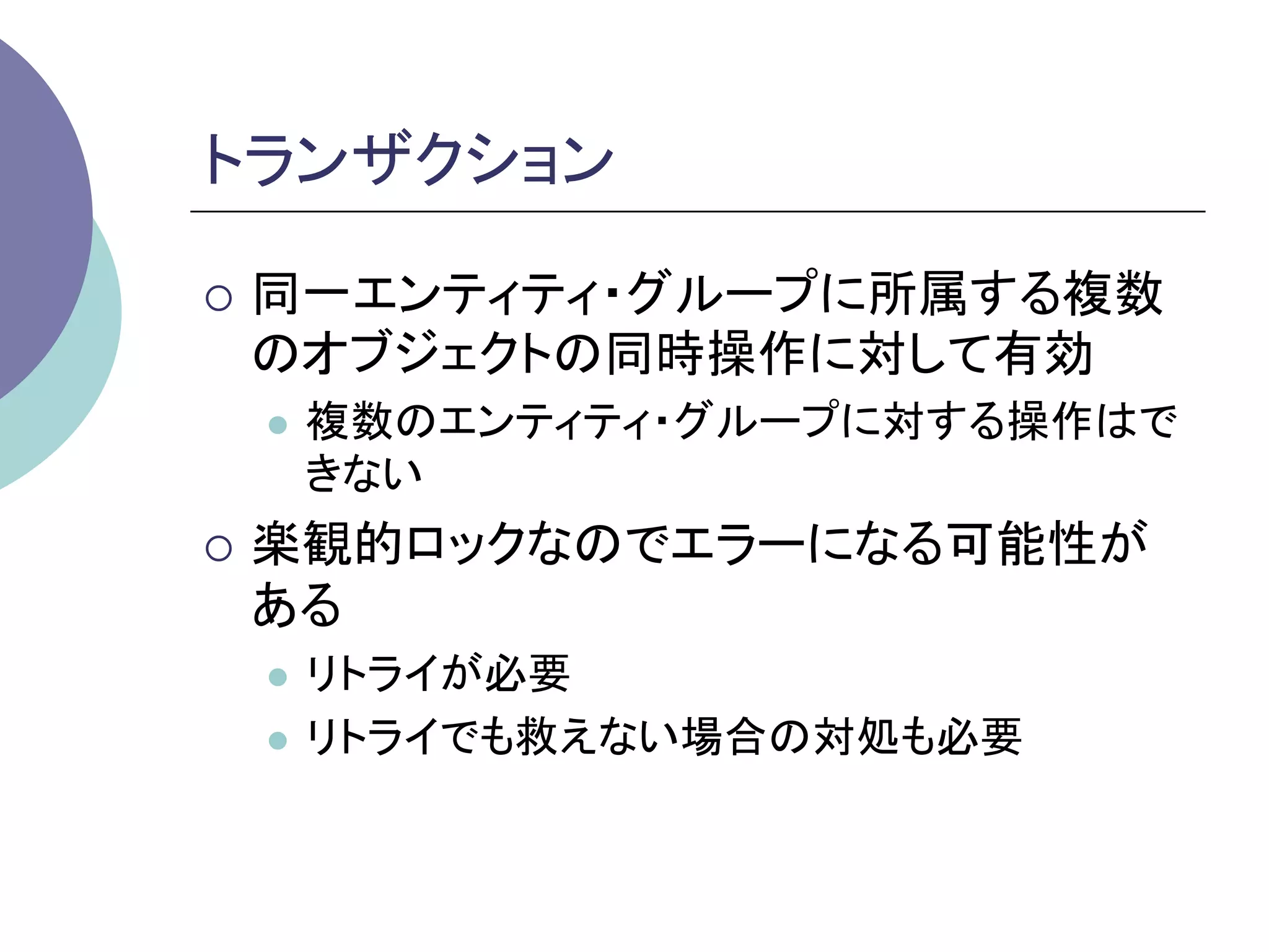 トランザクション	

¡  同一エンティティ・グループに所属する複数
 のオブジェクトの同時操作に対して有効
 l    複数のエンティティ・グループに対する操作はで
       きない
¡  楽観的ロックなのでエラーになる可能性が
 ある
 l  リトライが必要
 l  リトライでも救えない場合の対処も必要
 