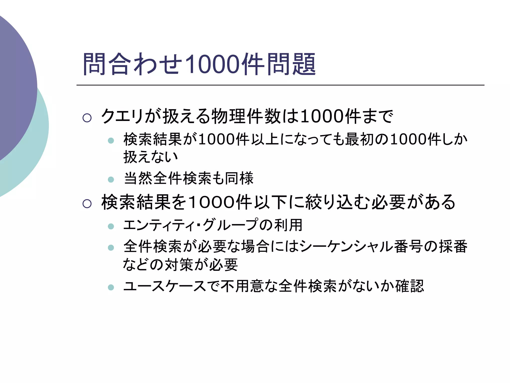 問合わせ1000件問題	
¡    クエリが扱える物理件数は1000件まで
      l    検索結果が1000件以上になっても最初の1000件しか
            扱えない
      l    当然全件検索も同様
¡    検索結果を１０００件以下に絞り込む必要がある
      l    エンティティ・グループの利用
      l    全件検索が必要な場合にはシーケンシャル番号の採番
            などの対策が必要
      l    ユースケースで不用意な全件検索がないか確認	
 