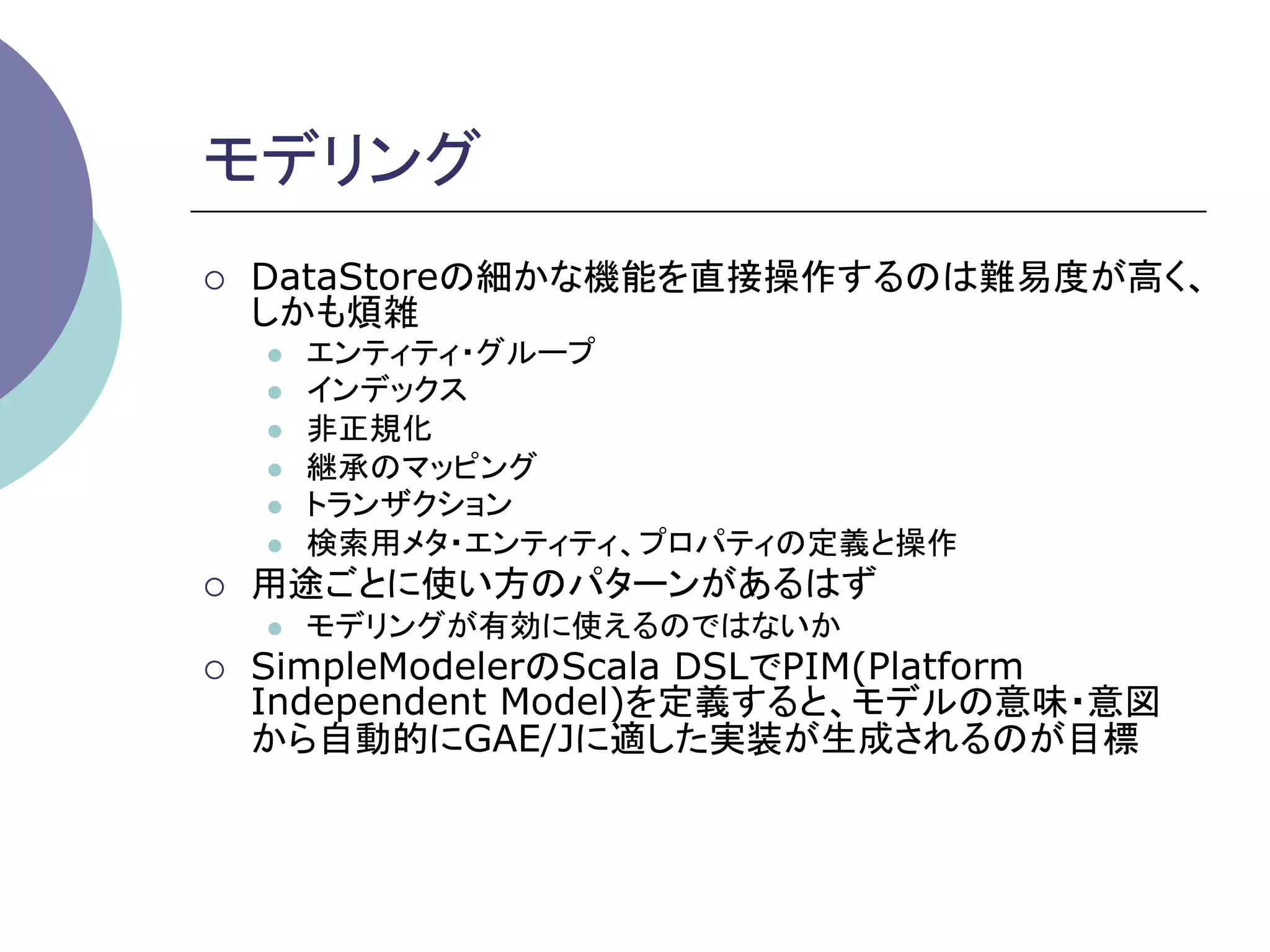 モデリング	
¡    DataStoreの細かな機能を直接操作するのは難易度が高く、
      しかも煩雑
      l    エンティティ・グループ
      l    インデックス
      l    非正規化
      l    継承のマッピング
      l    トランザクション
      l    検索用メタ・エンティティ、プロパティの定義と操作
¡    用途ごとに使い方のパターンがあるはず
      l    モデリングが有効に使えるのではないか
¡    SimpleModelerのScala DSLでPIM(Platform
      Independent Model)を定義すると、モデルの意味・意図
      から自動的にGAE/Jに適した実装が生成されるのが目標	
 