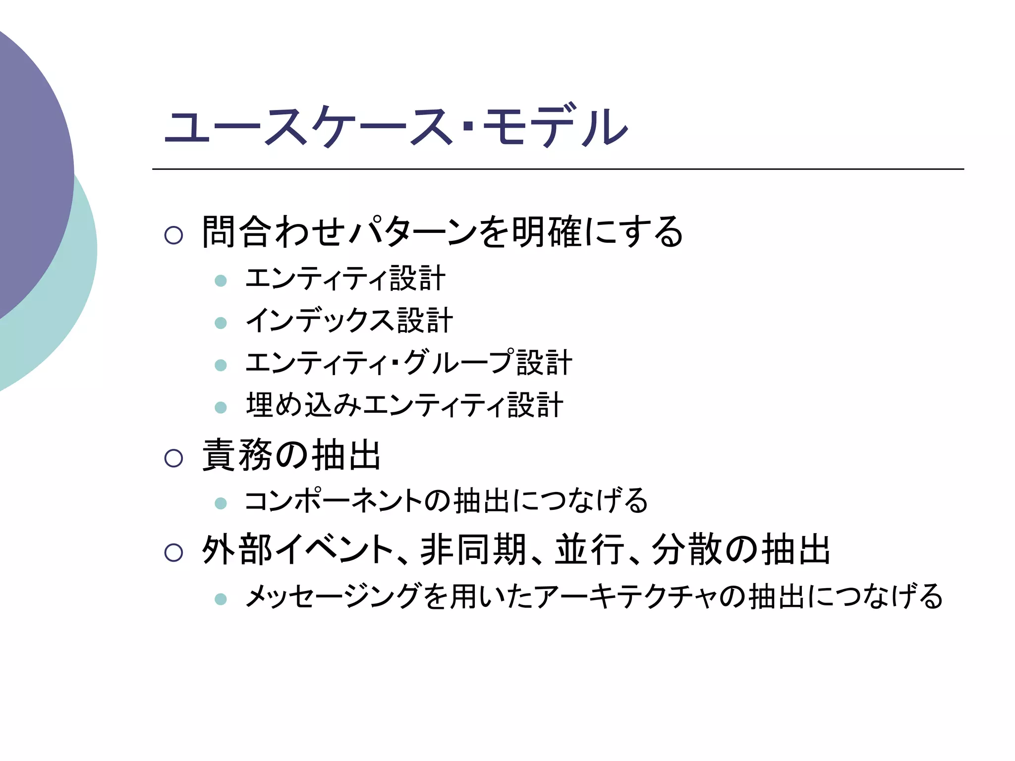 ユースケース・モデル	
¡    問合わせパターンを明確にする
      l    エンティティ設計
      l    インデックス設計
      l    エンティティ・グループ設計
      l    埋め込みエンティティ設計
¡    責務の抽出
      l    コンポーネントの抽出につなげる
¡    外部イベント、非同期、並行、分散の抽出
      l    メッセージングを用いたアーキテクチャの抽出につなげる	
 