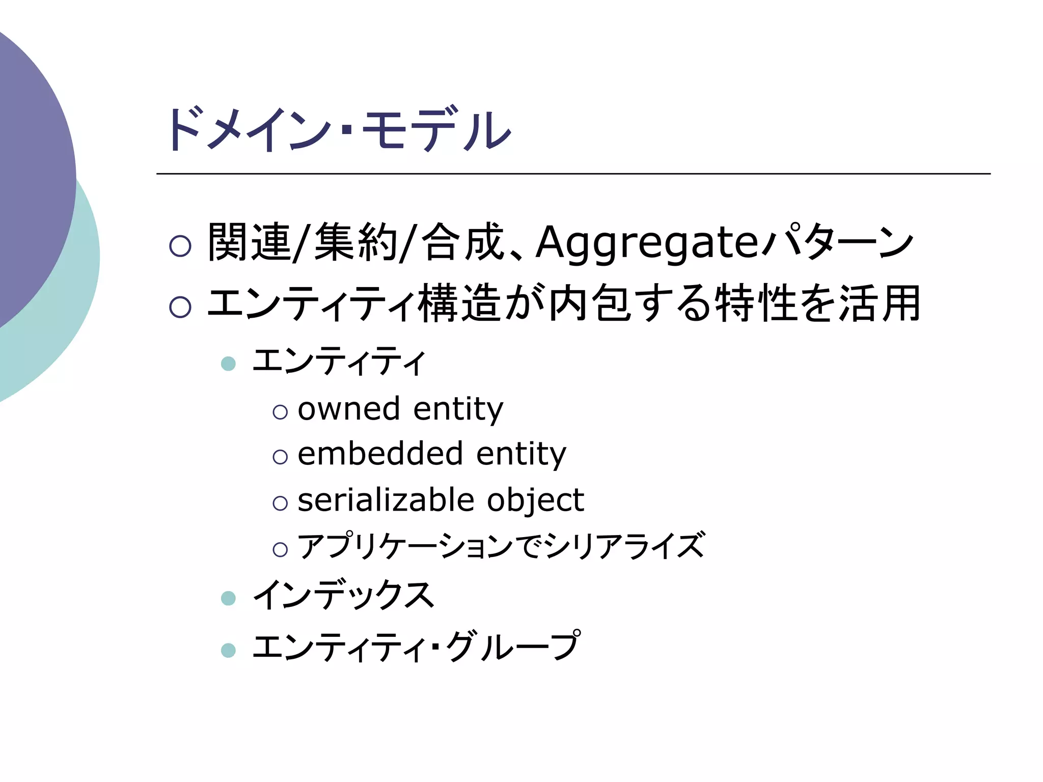 ドメイン・モデル	

¡  関連/集約/合成、Aggregateパターン

¡  エンティティ構造が内包する特性を活用
 l    エンティティ
       ¡  owned   entity
       ¡  embedded entity

       ¡  serializable object

       ¡  アプリケーションでシリアライズ

 l  インデックス
 l  エンティティ・グループ	
 