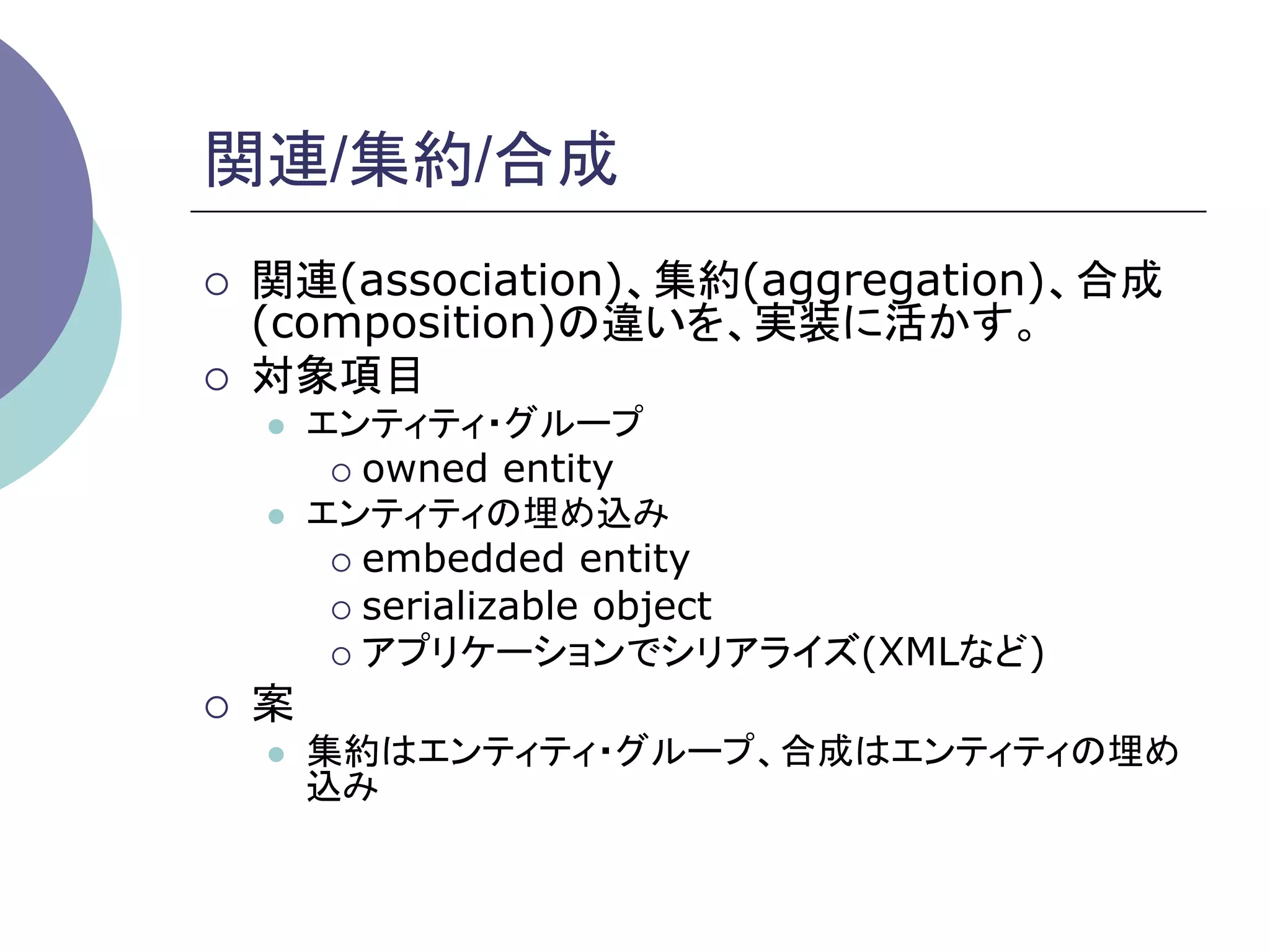 関連/集約/合成	
¡    関連(association)、集約(aggregation)、合成
      (composition)の違いを、実装に活かす。
¡    対象項目
      l    エンティティ・グループ
             ¡  owned entity
      l    エンティティの埋め込み
             ¡  embedded entity
             ¡  serializable object
             ¡  アプリケーションでシリアライズ(XMLなど)

¡    案
      l    集約はエンティティ・グループ、合成はエンティティの埋め
            込み	
 