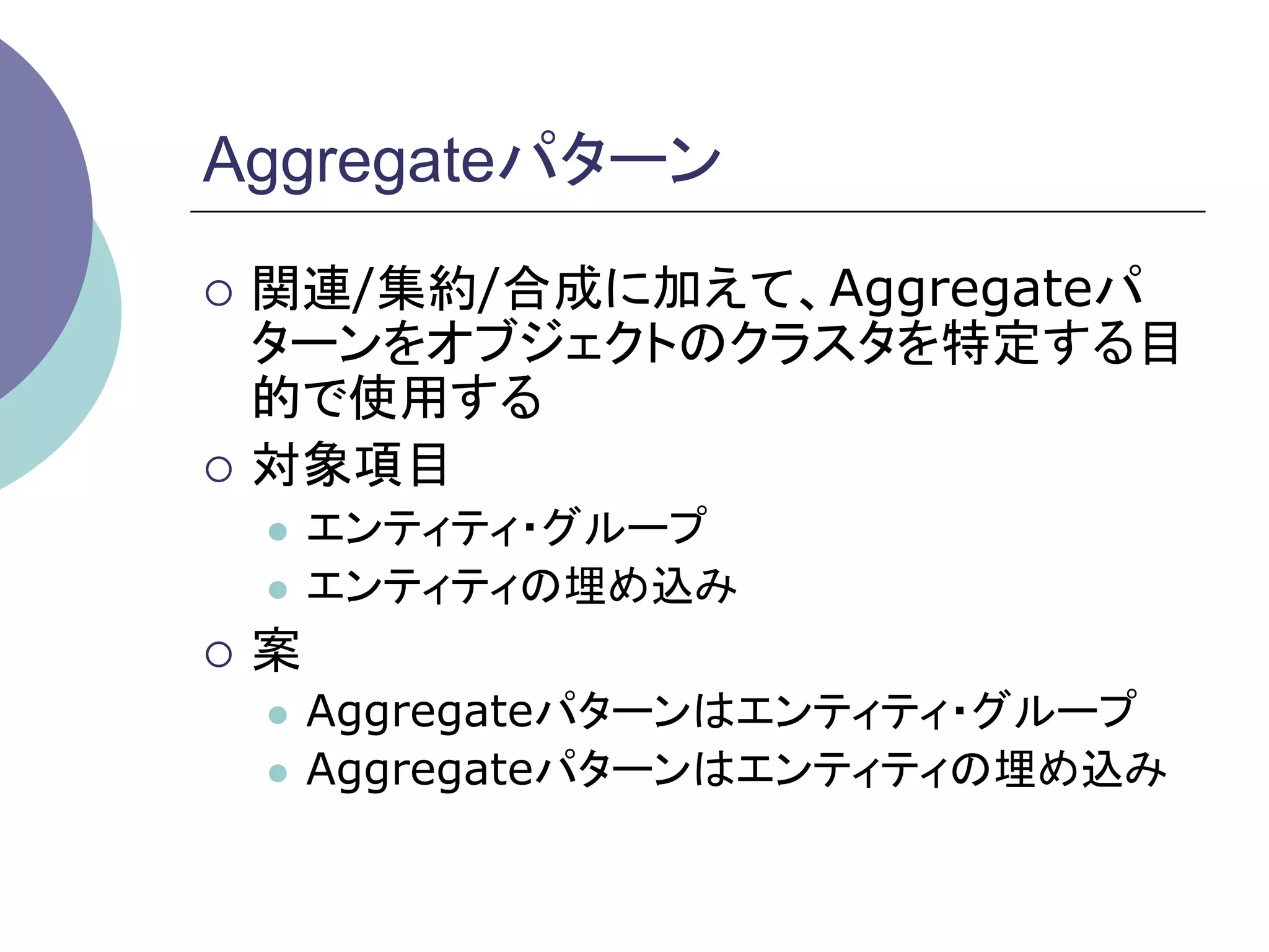 Aggregateパターン	
¡  関連/集約/合成に加えて、Aggregateパ
    ターンをオブジェクトのクラスタを特定する目
    的で使用する
¡  対象項目
   l  エンティティ・グループ
   l  エンティティの埋め込み

¡  案
   l  Aggregateパターンはエンティティ・グループ
   l  Aggregateパターンはエンティティの埋め込み	
 