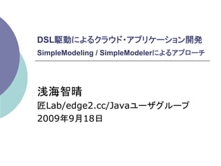 DSL駆動によるクラウド・アプリケーション開発
SimpleModeling / SimpleModelerによるアプローチ




浅海智晴
匠Lab/edge2.cc/Javaユーザグループ
2009年9月18日	
 