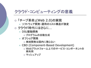 クラウド・コンピューティングの意義	

¡    「チープ革命」(Web 2.0)の実現
      l    ソフトウェア開発・運用のコスト構造が激変
¡    クラウド時代にはさらに…
      l    DSL駆動開発
             ¡  プログラムの自動生成

      l    オフショア開発
             ¡  単純開発は国内に残らない

      l    CBD (Component-Based Development)
             ¡  Webプラットフォーム上でのサービス・コンポーネントの
                 再利用
             ¡  マッシュアップ
 