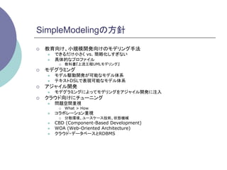 SimpleModelingの方針	
¡    教育向け、小規模開発向けのモデリング手法
      l    できるだけ小さく vs. 簡略化しすぎない
      l    具体的なプロファイル
             ¡    教科書『上流工程UMLモデリング』
¡    モデグラミング
      l    モデル駆動開発が可能なモデル体系
      l    テキストDSLで表現可能なモデル体系
¡    アジャイル開発
      l    モデグラミングによってモデリングをアジャイル開発に注入
¡    クラウド向けにチューニング
      l    問題空間重視
             ¡    What > How
      l    コラボレーション重視
             ¡    分散環境、ユースケース技術、状態機械
      l    CBD (Component-Based Development)
      l    WOA (Web-Oriented Architecture)
      l    クラウド・データベースとRDBMS
 