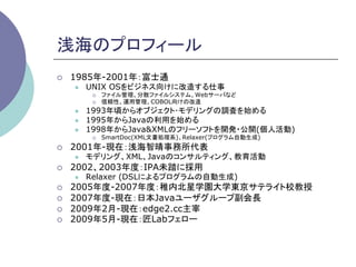 浅海のプロフィール	
¡    1985年-2001年：富士通
      l    UNIX OSをビジネス向けに改造する仕事
             ¡    ファイル管理、分散ファイルシステム、Webサーバなど
             ¡    信頼性、運用管理、COBOL向けの改造
      l    1993年頃からオブジェクト･モデリングの調査を始める
      l    1995年からJavaの利用を始める
      l    1998年からJava&XMLのフリーソフトを開発・公開(個人活動)
             ¡    SmartDoc(XML文書処理系)、Relaxer(プログラム自動生成)
¡    2001年-現在：浅海智晴事務所代表
      l    モデリング、XML、Javaのコンサルティング、教育活動
¡    2002、2003年度：IPA未踏に採用
      l    Relaxer (DSLによるプログラムの自動生成)
¡    2005年度-2007年度：稚内北星学園大学東京サテライト校教授
¡    2007年度-現在：日本Javaユーザグループ副会長
¡    2009年2月-現在：edge2.cc主宰
¡    2009年5月-現在：匠Labフェロー	
 