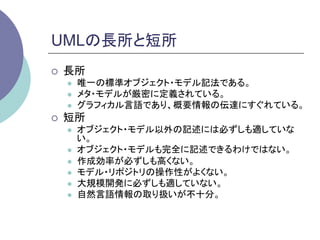 UMLの長所と短所	
¡    長所
      l    唯一の標準オブジェクト・モデル記法である。
      l    メタ・モデルが厳密に定義されている。
      l    グラフィカル言語であり、概要情報の伝達にすぐれている。
¡    短所
      l    オブジェクト・モデル以外の記述には必ずしも適していな
            い。
      l    オブジェクト・モデルも完全に記述できるわけではない。
      l    作成効率が必ずしも高くない。
      l    モデル・リポジトリの操作性がよくない。
      l    大規模開発に必ずしも適していない。
      l    自然言語情報の取り扱いが不十分。	
 