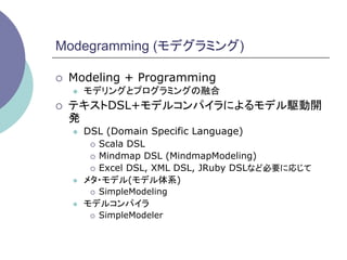 Modegramming (モデグラミング)

¡    Modeling + Programming
      l    モデリングとプログラミングの融合
¡    テキストDSL+モデルコンパイラによるモデル駆動開
      発
      l    DSL (Domain Specific Language)
             ¡  Scala DSL

             ¡  Mindmap DSL (MindmapModeling)

             ¡  Excel DSL, XML DSL, JRuby DSLなど必要に応じて

      l    メタ・モデル(モデル体系)
             ¡    SimpleModeling
      l    モデルコンパイラ
             ¡    SimpleModeler
 