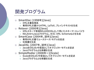 開発プログラム	
¡    SmartDoc (1998年)[Java]
      l    XML文書処理系
      l    専用XML文書からHTML、LaTeX、プレインテキストを生成
¡    Relaxer (2000年)[Java]
      l    XMLスキーマ言語RELAXをDSLとして用いたスキーマ・コンパイラ
      l    RELAXからJavaプログラム、W3C XML Schemaなどを生成
¡    SmartCase (2004年、試作)[Java]
      l    専用XML文書でユースケース・モデルを記述
      l    仕様書を生成
¡    JavaDSL (2007年、試作)[Java]
      l    JavaをDSLのメタ言語としてオブジェクト・モデルを記述
      l    Javaプログラムと仕様書を生成
¡    SimpleModler (2008年∼)[Scala]
      l    ScalaをDSLのメタ言語としてオブジェクト・モデルを記述
      l    Javaプログラムと仕様書を生成	
 
