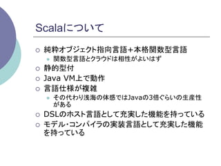 Scalaについて	
¡    純粋オブジェクト指向言語+本格関数型言語
      l    関数型言語とクラウドは相性がよいはず
¡    静的型付
¡    Java VM上で動作
¡    言語仕様が複雑
      l    その代わり浅海の体感ではJavaの3倍ぐらいの生産性
            がある
¡    DSLのホスト言語として充実した機能を持っている
¡    モデル・コンパイラの実装言語として充実した機能
      を持っている	
 