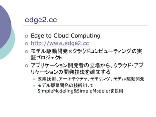 edge2.cc
¡    Edge to Cloud Computing
¡    http://www.edge2.cc
¡    モデル駆動開発×クラウドコンピューティングの実
      証プロジェクト
¡    アプリケーション開発者の立場から、クラウド・アプ
      リケーションの開発技法を確立する
      l    要素技術、アーキテクチャ、モデリング、モデル駆動開発
      l    モデル駆動開発の技術として
            SimpleModeling&SimpleModelerを採用	
 
