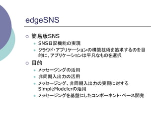 edgeSNS
¡    簡易版SNS
      l    SNS日記機能の実現
      l    クラウド・アプリケーションの構築技術を追求するのを目
            的に、アプリケーションは平凡なものを選択
¡    目的
      l    メッセージングの活用
      l    非同期入出力の活用
      l    メッセージング、非同期入出力の実現に対する
            SimpleModelerの活用
      l    メッセージングを基盤にしたコンポーネント・ベース開発	
 