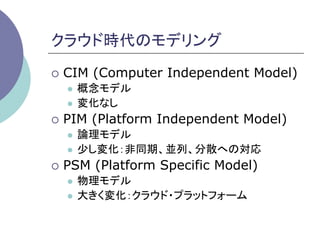 クラウド時代のモデリング	
¡  CIM   (Computer Independent Model)
   l  概念モデル
   l  変化なし

¡  PIM   (Platform Independent Model)
   l  論理モデル
   l  少し変化：非同期、並列、分散への対応

¡  PSM   (Platform Specific Model)
   l  物理モデル
   l  大きく変化：クラウド・プラットフォーム	
 