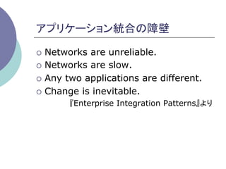 アプリケーション統合の障壁	

¡  Networks are unreliable.
¡  Networks are slow.

¡  Any two applications are different.

¡  Change is inevitable.
       『Enterprise Integration Patterns』より	
 