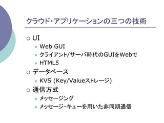 クラウド・アプリケーションの三つの技術	

¡  UI
   l  Web GUI
   l  クライアント/サーバ時代のGUIをWebで

   l  HTML5

¡  データベース
   l    KVS (Key/Valueストレージ)
¡  通信方式
   l  メッセージング
   l  メッセージ・キューを用いた非同期通信	
 