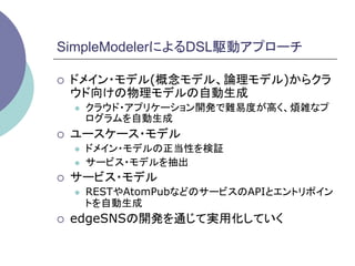 SimpleModelerによるDSL駆動アプローチ	

¡    ドメイン・モデル(概念モデル、論理モデル)からクラ
      ウド向けの物理モデルの自動生成
      l    クラウド・アプリケーション開発で難易度が高く、煩雑なプ
            ログラムを自動生成
¡    ユースケース・モデル
      l    ドメイン・モデルの正当性を検証
      l    サービス・モデルを抽出
¡    サービス・モデル
      l    RESTやAtomPubなどのサービスのAPIとエントリポイン
            トを自動生成
¡    edgeSNSの開発を通じて実用化していく	
 