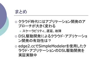 まとめ	

¡  クラウド時代にはアプリケーション開発のア
 プローチが大きく変わる
  l    スケーラビリティ、遅延、故障
¡  DSL駆動開発によるクラウド・アプリケーショ
    ン開発の有効性は？
¡  edge2.ccでSimpleModelerを使用したク
    ラウド・アプリケーションのDSL駆動開発を
    実証実験中	
 