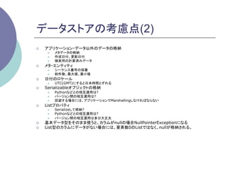 データストアの考慮点(2)
¡    アプリケーション・データ以外のデータの格納
       l    メタデータの格納
       l    作成日付、更新日付
       l    検索用の計算済みデータ
¡    メタ・エンティティ
       l    シーケンス番号の採番
       l    総件数、最大値、最小値
¡    日付のロケール
       l    UTC(GMT)にすると日本時間とずれる
¡    Serializableオブジェクトの格納
       l    Pythonなどとの相互運用は?
       l    バージョン間の相互運用は?
       l    回避する場合には、アプリケーションでMarshallingしなければならない
¡    Listプロパティ
       l    Serializeして格納?
       l    Pythonなどとの相互運用は?
       l    バージョン間の相互運用は多分大丈夫
¡    基本データ型をそのまま使うと、カラムがnullの場合NullPointerExceptionになる
¡    List型のカラムにデータがない場合には、要素数0のListではなく、nullが格納される。	
 