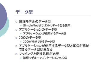 データ型	
¡    論理モデルのデータ型
      l    SimpleModelではXMLデータ型を使用
¡    アプリケーションのデータ型
      l    アプリケーションが使用するデータ型
¡    JDOのデータ型
      l    JDOが格納できるデータ型
¡    アプリケーションが使用するデータ型とJDOが格納
      できるデータ型は異なる
¡    マッピングと変換処理が必要
      l    論理モデル→アプリケーション⇔JDO
 