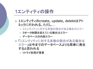 1エンティティの操作	
¡    1エンティティのcreate, update, deleteはアト
      ミックに行われる。ただし…
      l    1エンティティに対する多数の競合がある場合はエラー
      l    クオータ制限を超えている場合はエラー
      l    データベースの内部エラー
¡    「1エンティティに対する多数の競合がある場合は
      エラー」は今までのデータベースよりも簡単に発生
      すると思われる
      l    リトライ処理が重要	
 
