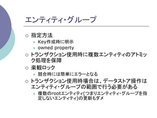 エンティティ・グループ	
¡    指定方法
      l    Key作成時に明示
      l    owned property
¡    トランザクション使用時に複数エンティティのアトミッ
      ク処理を保障
¡    楽観ロック
      l    競合時には簡単にエラーとなる
¡    トランザクション使用時場合は、データストア操作は
      エンティティ・グループの範囲で行う必要がある
      l    複数のrootエンティティ(つまりエンティティ・グループを指
            定しないエンティティ)の更新もダメ	
 