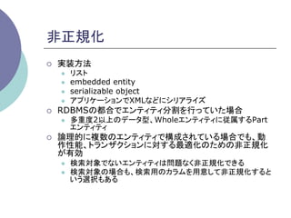 非正規化	
¡    実装方法
      l    リスト
      l    embedded entity
      l    serializable object
      l    アプリケーションでXMLなどにシリアライズ
¡    RDBMSの都合でエンティティ分割を行っていた場合
      l    多重度2以上のデータ型、Wholeエンティティに従属するPart
            エンティティ
¡    論理的に複数のエンティティで構成されている場合でも、動
      作性能、トランザクションに対する最適化のための非正規化
      が有効
      l    検索対象でないエンティティは問題なく非正規化できる
      l    検索対象の場合も、検索用のカラムを用意して非正規化すると
            いう選択もある	
 