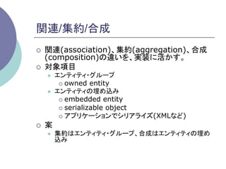 関連/集約/合成	
¡    関連(association)、集約(aggregation)、合成
      (composition)の違いを、実装に活かす。
¡    対象項目
      l    エンティティ・グループ
             ¡  owned entity
      l    エンティティの埋め込み
             ¡  embedded entity
             ¡  serializable object
             ¡  アプリケーションでシリアライズ(XMLなど)

¡    案
      l    集約はエンティティ・グループ、合成はエンティティの埋め
            込み	
 