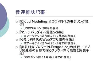 関連雑誌記事	
¡    『Cloud Modeling：クラウド時代のモデリング技
      術』
      l    UNIXマガジン 2009年春号
¡    『マルチパラダイム言語Scala』
      l    ITアーキテクト誌 Vol.24 (7月25日発売)
¡    『クラウド時代のWebアプリ開発作法』
      l    ITアーキテクト誌 Vol.25 (9月25日発売)
¡    『実証研究プロジェクト「edge2.cc」の挑戦 : アプ
      リ開発者の目線で探るクラウドの可能性と実装手
      段』
      l    DBマガジン誌 11月号(9月25日発売)
 