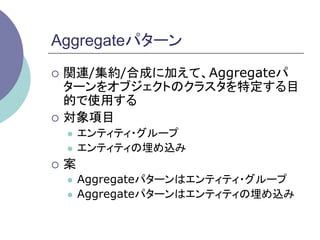 Aggregateパターン	
¡  関連/集約/合成に加えて、Aggregateパ
    ターンをオブジェクトのクラスタを特定する目
    的で使用する
¡  対象項目
   l  エンティティ・グループ
   l  エンティティの埋め込み

¡  案
   l  Aggregateパターンはエンティティ・グループ
   l  Aggregateパターンはエンティティの埋め込み	
 