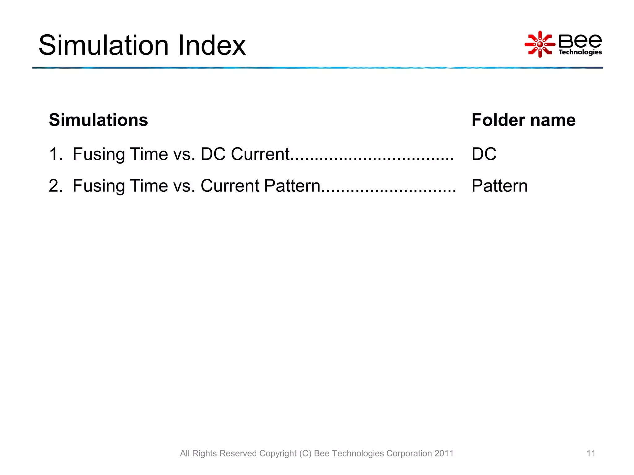 Simulation Index

Simulations                                                                              Folder name
1. Fusing Time vs. DC Current.................................. DC
2. Fusing Time vs. Current Pattern............................ Pattern




                   All Rights Reserved Copyright (C) Bee Technologies Corporation 2011                 11
 