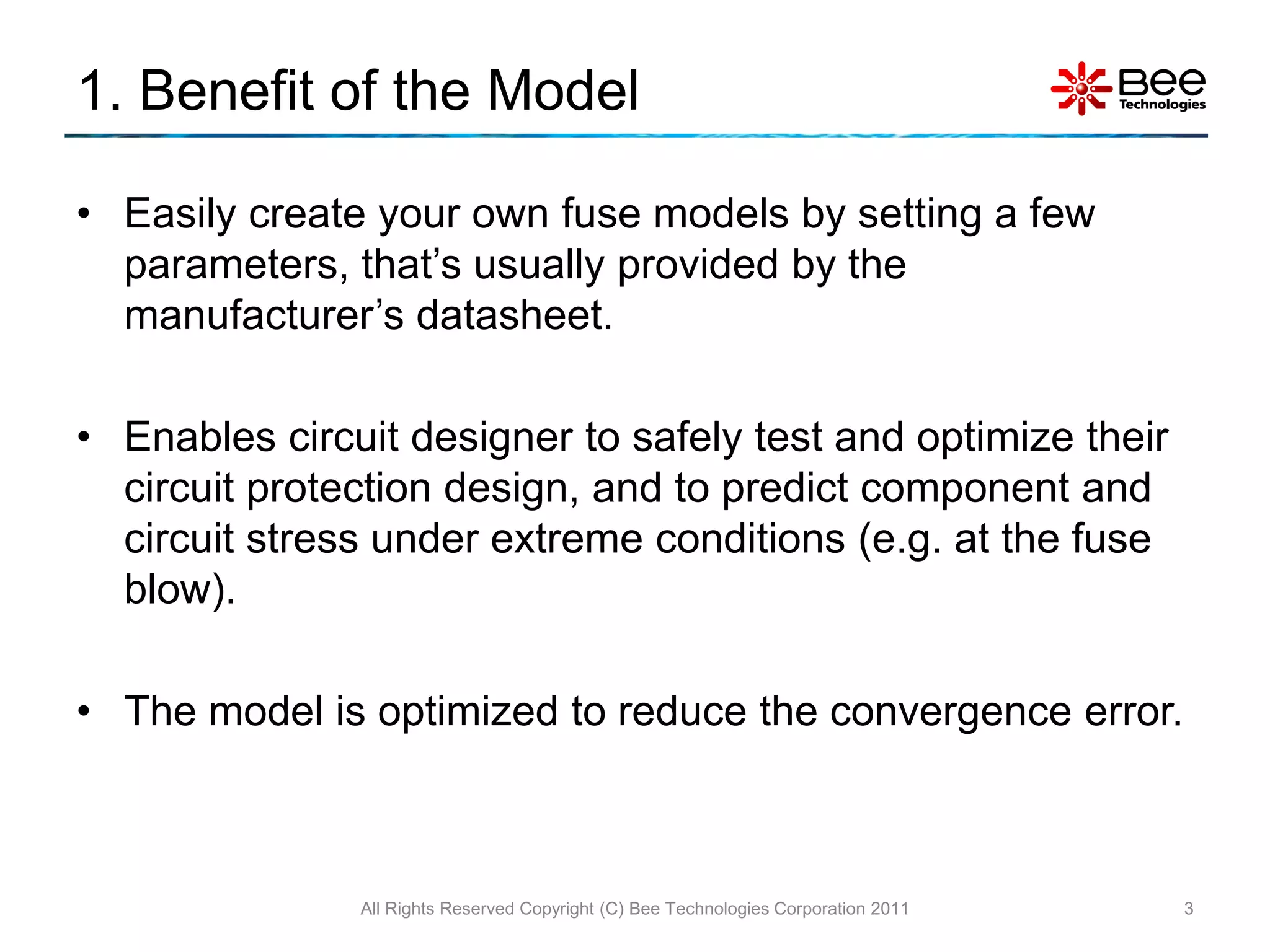 1. Benefit of the Model

• Easily create your own fuse models by setting a few
  parameters, that’s usually provided by the
  manufacturer’s datasheet.

• Enables circuit designer to safely test and optimize their
  circuit protection design, and to predict component and
  circuit stress under extreme conditions (e.g. at the fuse
  blow).

• The model is optimized to reduce the convergence error.



               All Rights Reserved Copyright (C) Bee Technologies Corporation 2011   3
 