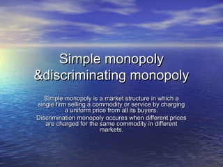 Simple monopolySimple monopoly
&discriminating monopoly&discriminating monopoly
Simple monopoly is a market structure in which aSimple monopoly is a market structure in which a
single firm selling a commodity or service by chargingsingle firm selling a commodity or service by charging
a uniform price from all its buyers.a uniform price from all its buyers.
Discrimination monopoly occures when different pricesDiscrimination monopoly occures when different prices
are charged for the same commodity in differentare charged for the same commodity in different
markets.markets.
 