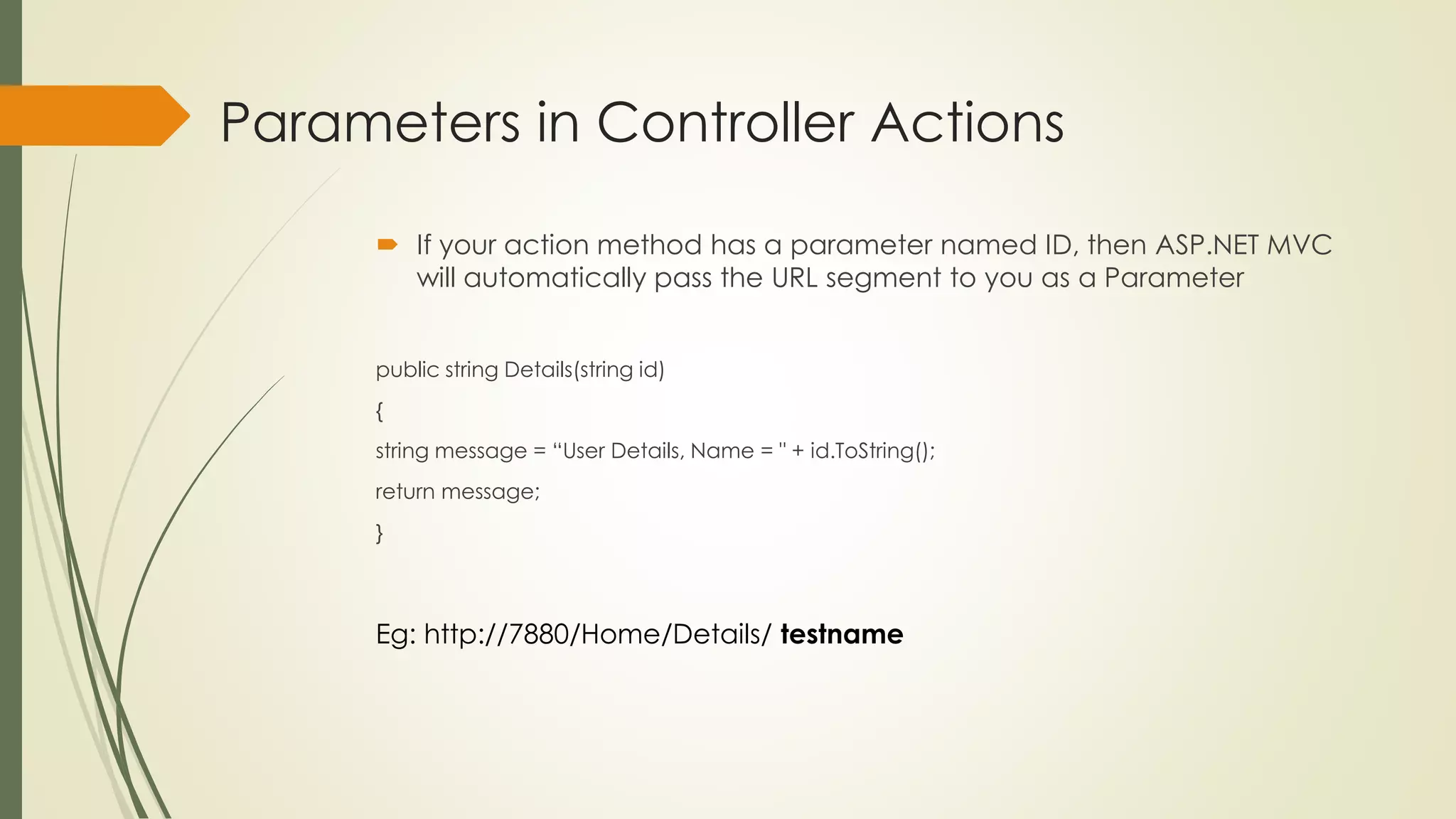 Parameters in Controller Actions
 If your action method has a parameter named ID, then ASP.NET MVC
will automatically pass the URL segment to you as a Parameter
public string Details(string id)
{
string message = “User Details, Name = " + id.ToString();
return message;
}
Eg: http://7880/Home/Details/ testname
 