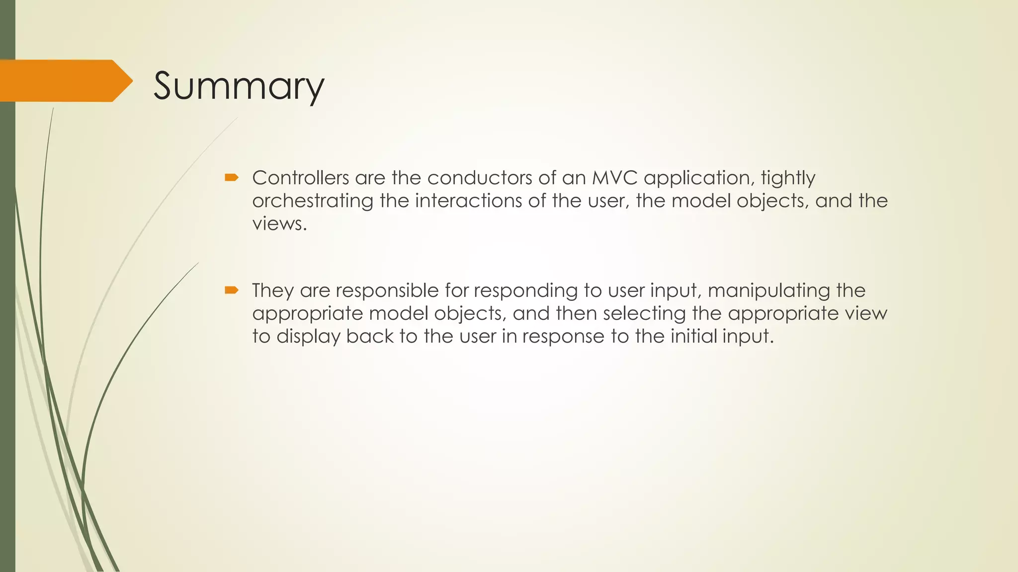 Summary
 Controllers are the conductors of an MVC application, tightly
orchestrating the interactions of the user, the model objects, and the
views.
 They are responsible for responding to user input, manipulating the
appropriate model objects, and then selecting the appropriate view
to display back to the user in response to the initial input.
 