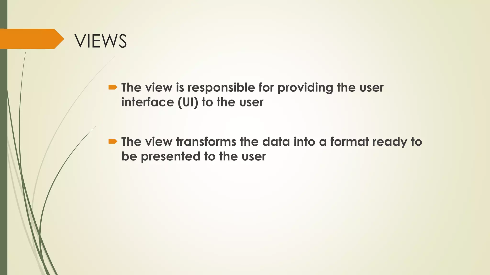 VIEWS
 The view is responsible for providing the user
interface (UI) to the user
 The view transforms the data into a format ready to
be presented to the user
 