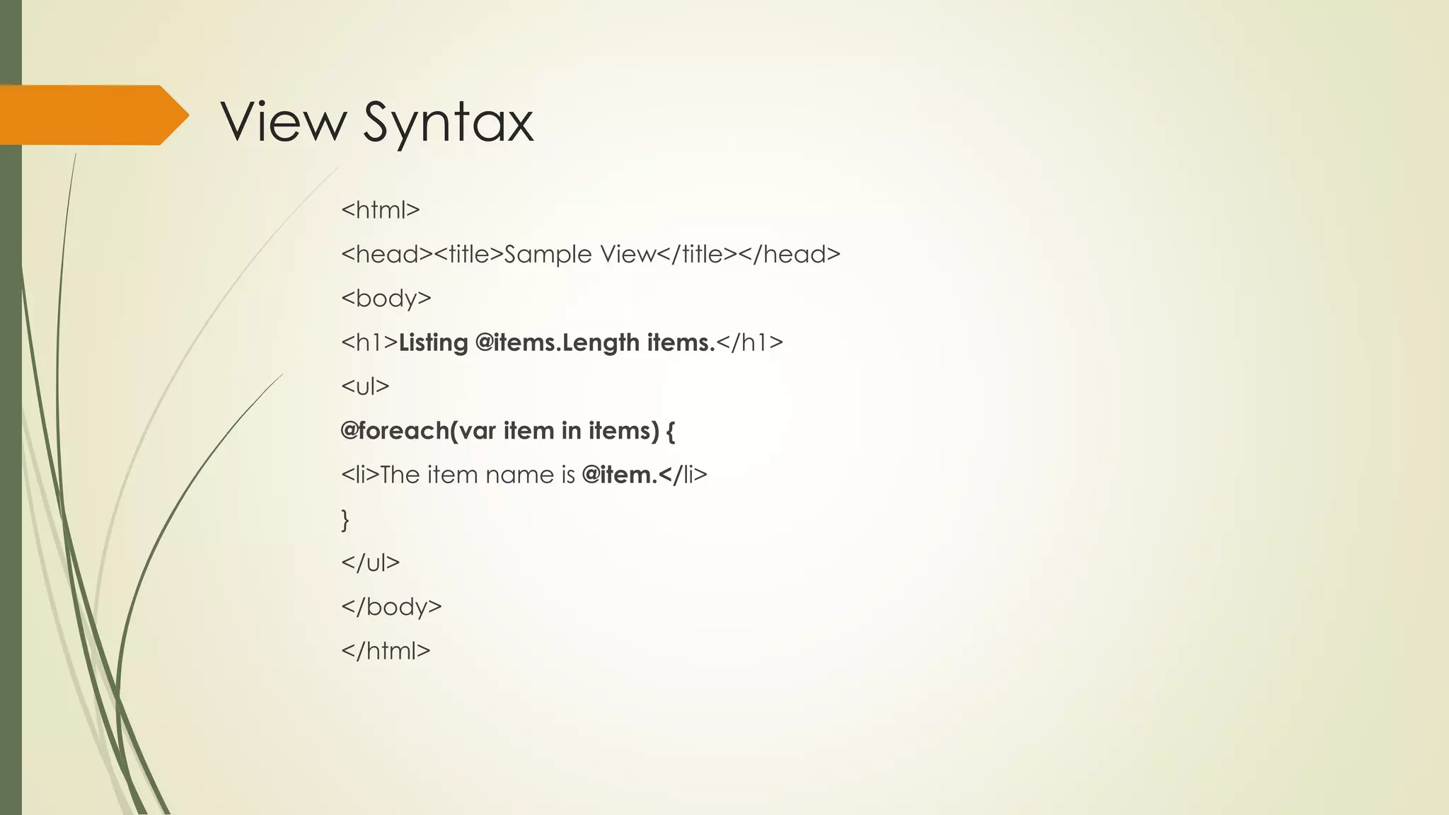 View Syntax
<html>
<head><title>Sample View</title></head>
<body>
<h1>Listing @items.Length items.</h1>
<ul>
@foreach(var item in items) {
<li>The item name is @item.</li>
}
</ul>
</body>
</html>
 