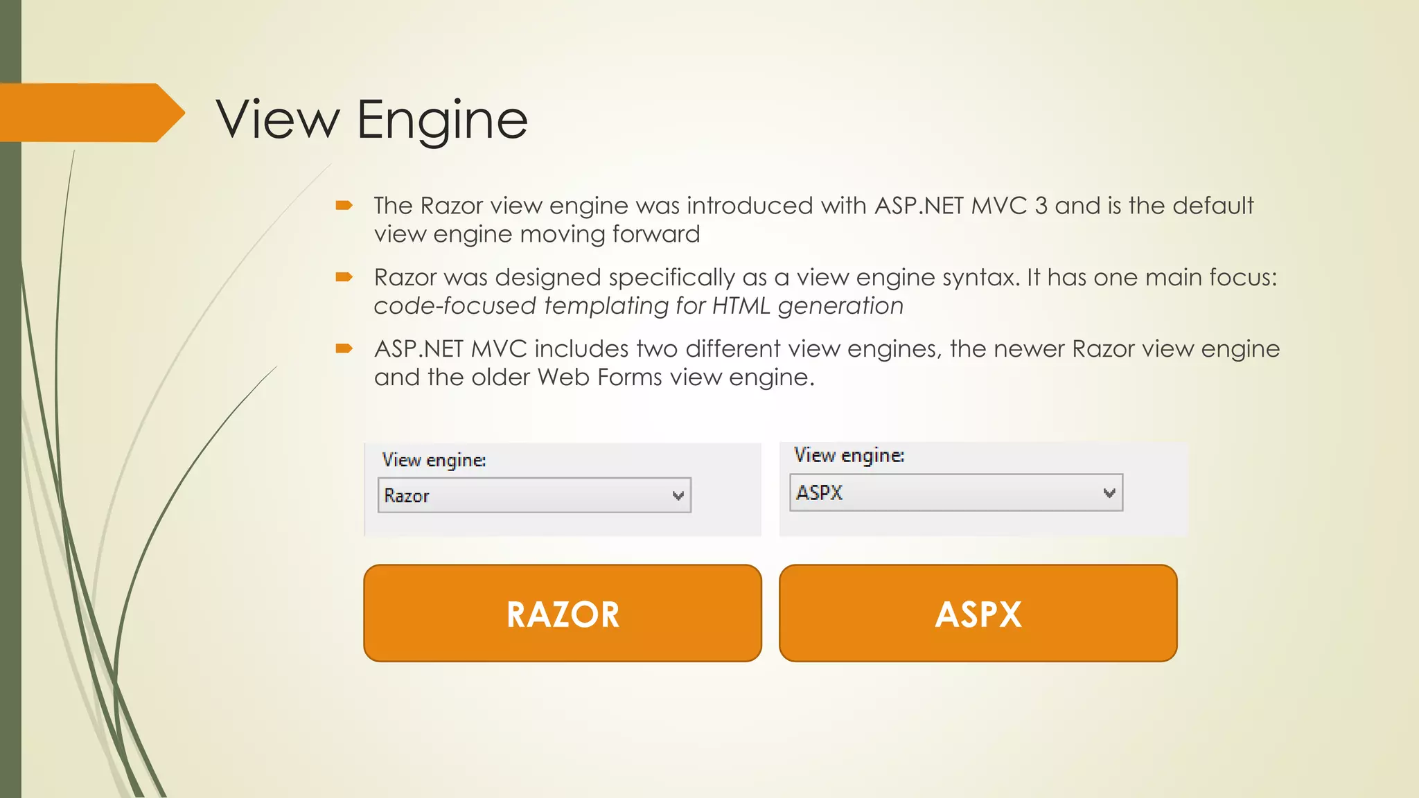 View Engine
 The Razor view engine was introduced with ASP.NET MVC 3 and is the default
view engine moving forward
 Razor was designed specifically as a view engine syntax. It has one main focus:
code-focused templating for HTML generation
 ASP.NET MVC includes two different view engines, the newer Razor view engine
and the older Web Forms view engine.
RAZOR ASPX
 