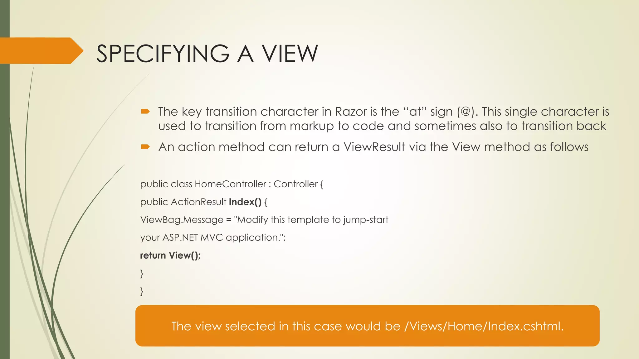 SPECIFYING A VIEW
 The key transition character in Razor is the “at” sign (@). This single character is
used to transition from markup to code and sometimes also to transition back
 An action method can return a ViewResult via the View method as follows
public class HomeController : Controller {
public ActionResult Index() {
ViewBag.Message = "Modify this template to jump-start
your ASP.NET MVC application.";
return View();
}
}
The view selected in this case would be /Views/Home/Index.cshtml.
 