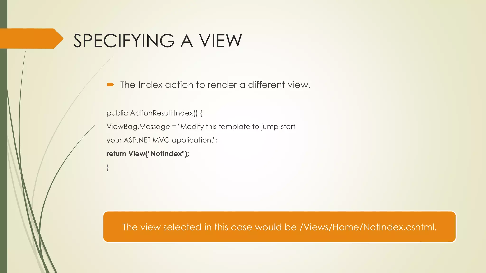 SPECIFYING A VIEW
 The Index action to render a different view.
public ActionResult Index() {
ViewBag.Message = "Modify this template to jump-start
your ASP.NET MVC application.";
return View("NotIndex");
}
The view selected in this case would be /Views/Home/NotIndex.cshtml.
 