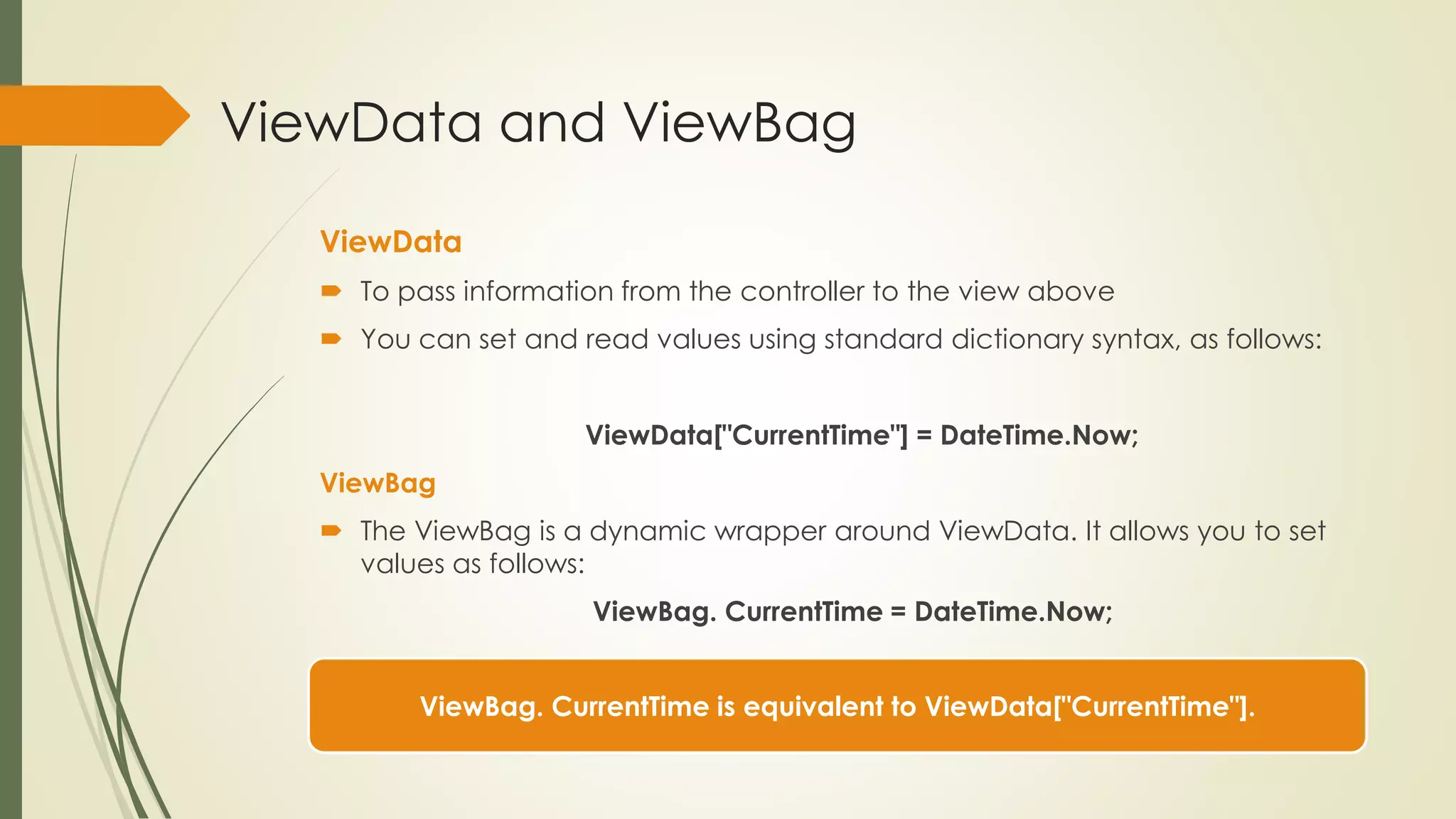 ViewData and ViewBag
ViewData
 To pass information from the controller to the view above
 You can set and read values using standard dictionary syntax, as follows:
ViewData["CurrentTime"] = DateTime.Now;
ViewBag
 The ViewBag is a dynamic wrapper around ViewData. It allows you to set
values as follows:
ViewBag. CurrentTime = DateTime.Now;
ViewBag. CurrentTime is equivalent to ViewData["CurrentTime"].
 