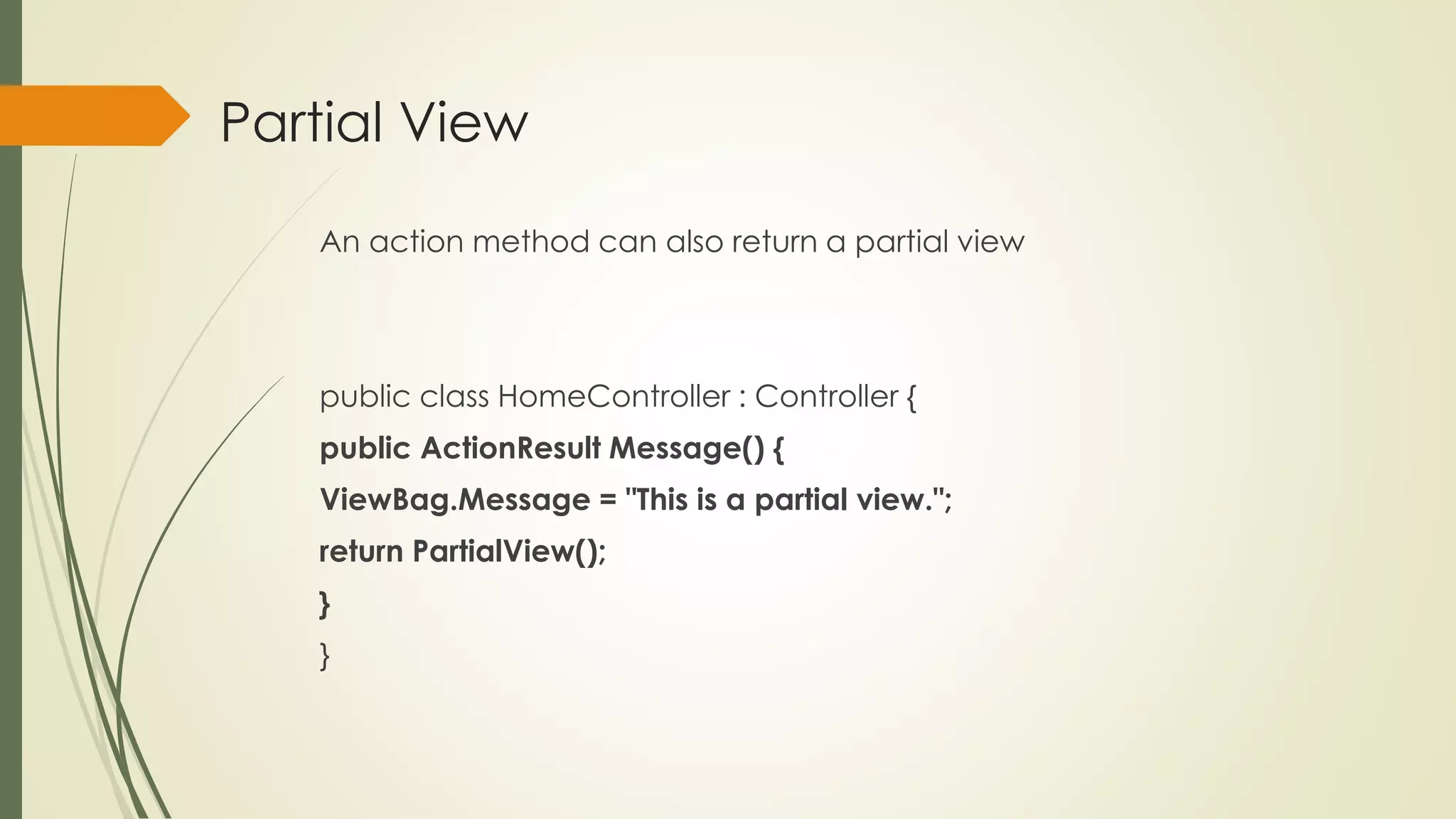 Partial View
An action method can also return a partial view
public class HomeController : Controller {
public ActionResult Message() {
ViewBag.Message = "This is a partial view.";
return PartialView();
}
}
 